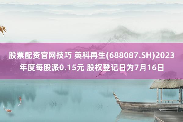 股票配资官网技巧 英科再生(688087.SH)2023年度每股派0.15元 股权登记日为7月16日