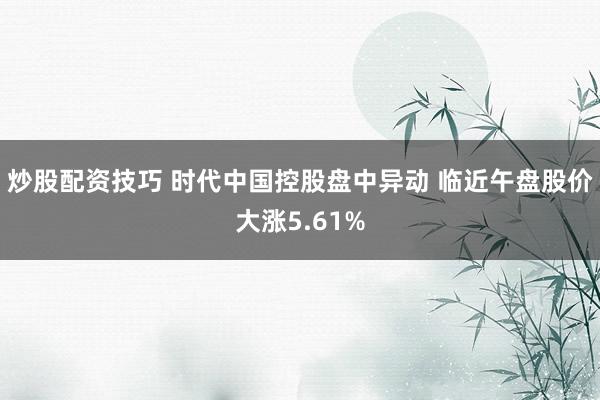 炒股配资技巧 时代中国控股盘中异动 临近午盘股价大涨5.61%