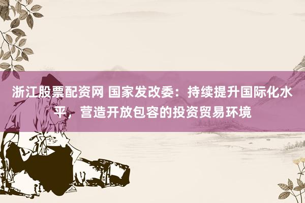 浙江股票配资网 国家发改委：持续提升国际化水平，营造开放包容的投资贸易环境