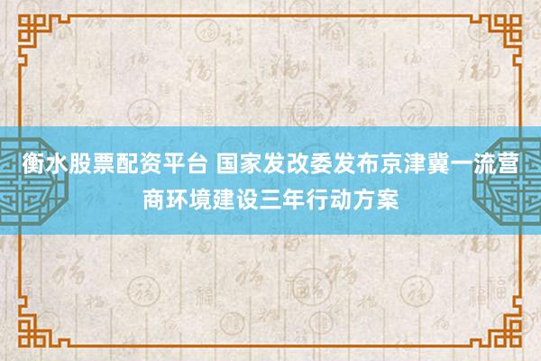 衡水股票配资平台 国家发改委发布京津冀一流营商环境建设三年行动方案