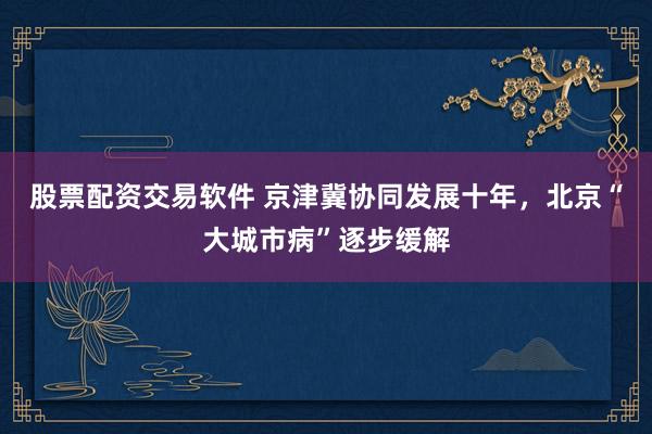 股票配资交易软件 京津冀协同发展十年，北京“大城市病”逐步缓解