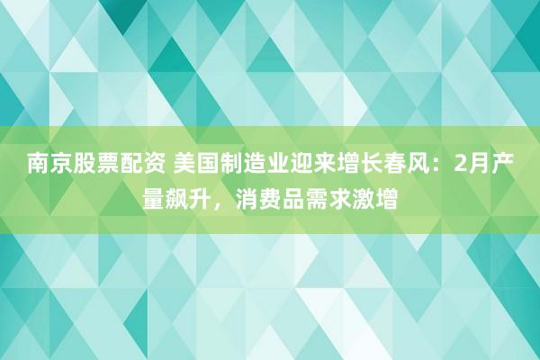 南京股票配资 美国制造业迎来增长春风：2月产量飙升，消费品需求激增