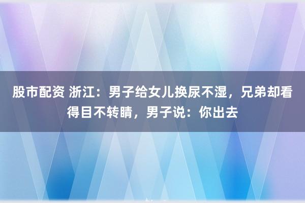 股市配资 浙江：男子给女儿换尿不湿，兄弟却看得目不转睛，男子说：你出去