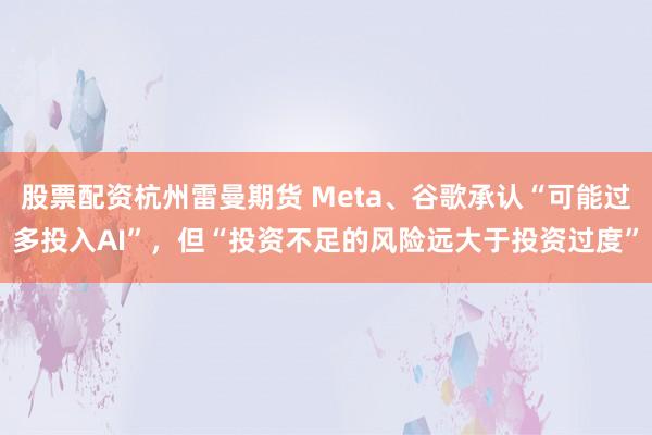 股票配资杭州雷曼期货 Meta、谷歌承认“可能过多投入AI”，但“投资不足的风险远大于投资过度”