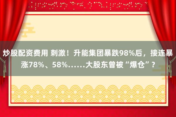 炒股配资费用 刺激！升能集团暴跌98%后，接连暴涨78%、58%……大股东曾被“爆仓”？