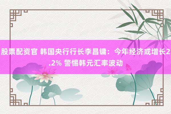 股票配资官 韩国央行行长李昌镛：今年经济或增长2.2% 警惕韩元汇率波动