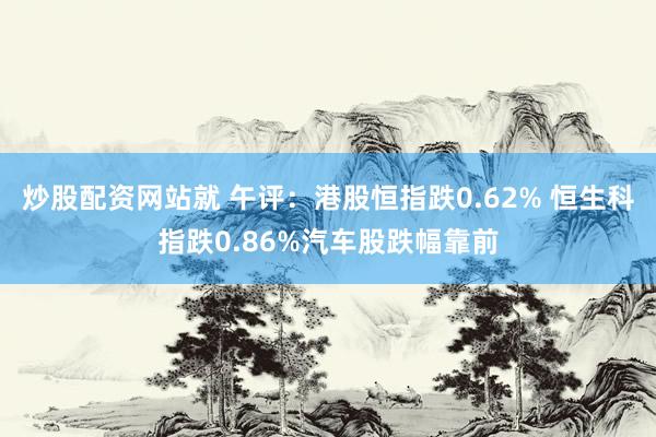 炒股配资网站就 午评：港股恒指跌0.62% 恒生科指跌0.86%汽车股跌幅靠前