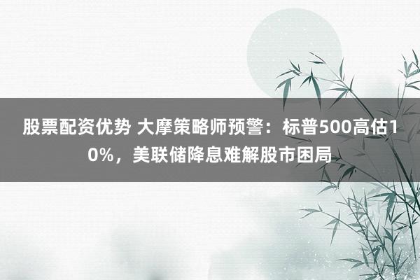 股票配资优势 大摩策略师预警：标普500高估10%，美联储降息难解股市困局