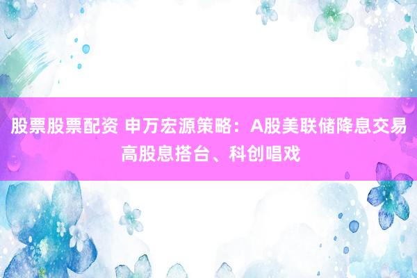 股票股票配资 申万宏源策略：A股美联储降息交易 高股息搭台、科创唱戏