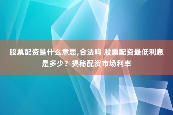 股票配资是什么意思,合法吗 股票配资最低利息是多少？揭秘配资市场利率