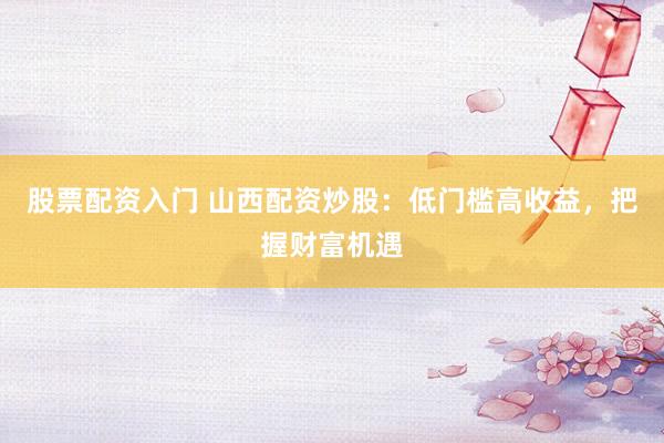 股票配资入门 山西配资炒股：低门槛高收益，把握财富机遇