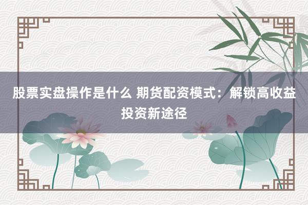 股票实盘操作是什么 期货配资模式：解锁高收益投资新途径