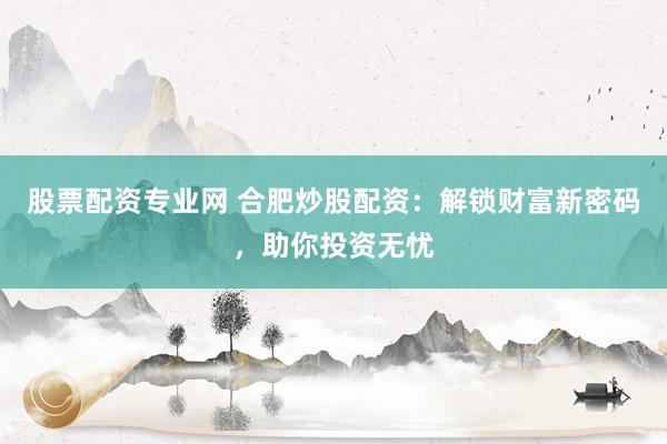 股票配资专业网 合肥炒股配资：解锁财富新密码，助你投资无忧