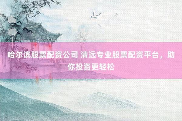 哈尔滨股票配资公司 清远专业股票配资平台，助你投资更轻松