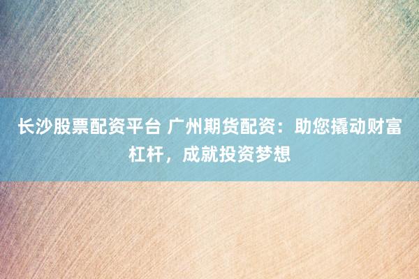 长沙股票配资平台 广州期货配资：助您撬动财富杠杆，成就投资梦想