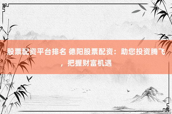 股票配资平台排名 德阳股票配资：助您投资腾飞，把握财富机遇
