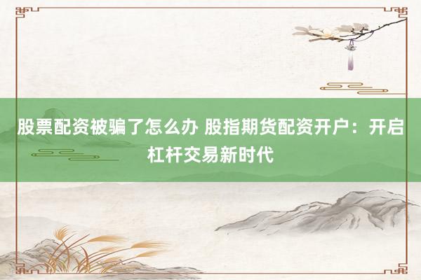 股票配资被骗了怎么办 股指期货配资开户：开启杠杆交易新时代