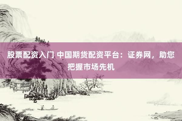 股票配资入门 中国期货配资平台：证券网，助您把握市场先机