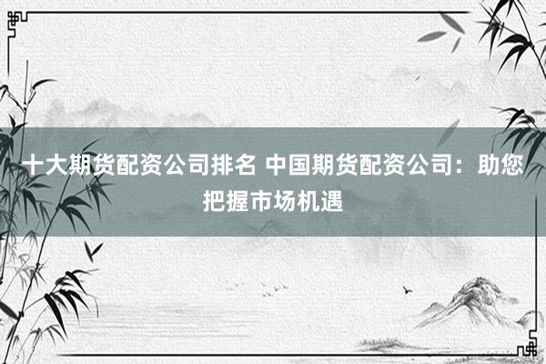 十大期货配资公司排名 中国期货配资公司：助您把握市场机遇