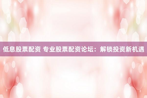低息股票配资 专业股票配资论坛：解锁投资新机遇