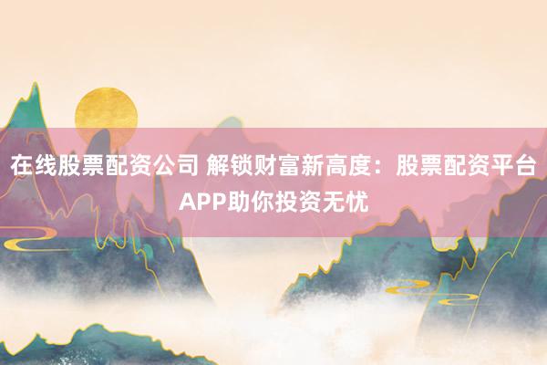 在线股票配资公司 解锁财富新高度：股票配资平台APP助你投资无忧