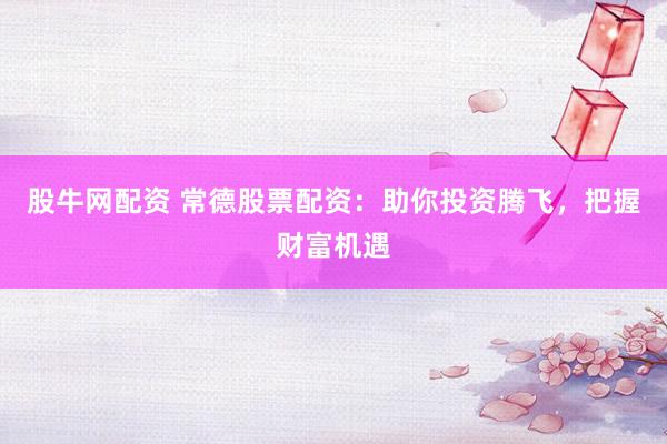 股牛网配资 常德股票配资：助你投资腾飞，把握财富机遇