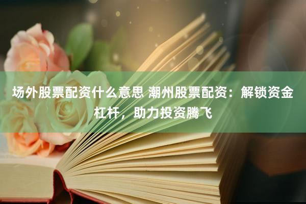 场外股票配资什么意思 潮州股票配资：解锁资金杠杆，助力投资腾飞