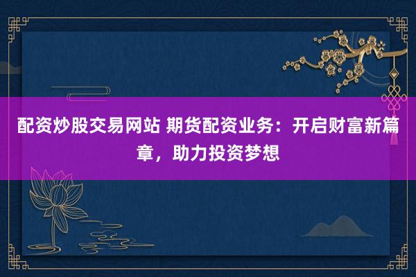 配资炒股交易网站 期货配资业务：开启财富新篇章，助力投资梦想