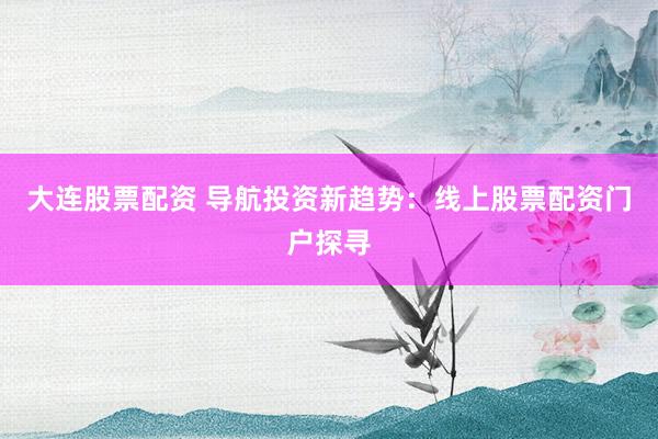 大连股票配资 导航投资新趋势：线上股票配资门户探寻
