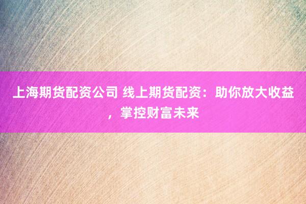 上海期货配资公司 线上期货配资：助你放大收益，掌控财富未来