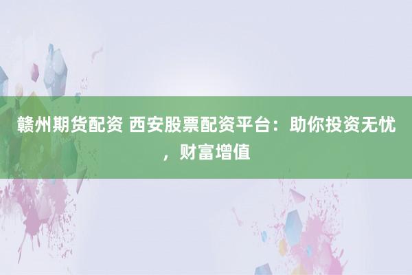 赣州期货配资 西安股票配资平台：助你投资无忧，财富增值