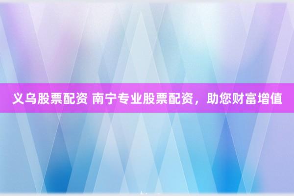 义乌股票配资 南宁专业股票配资，助您财富增值