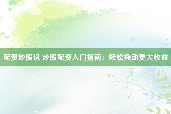 配资炒股识 炒股配资入门指南：轻松撬动更大收益