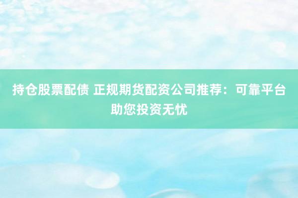 持仓股票配债 正规期货配资公司推荐：可靠平台助您投资无忧