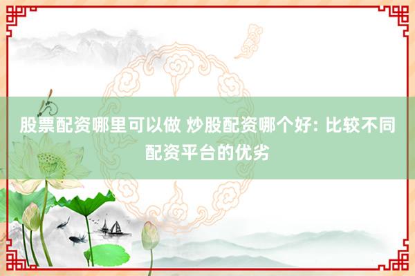股票配资哪里可以做 炒股配资哪个好: 比较不同配资平台的优劣