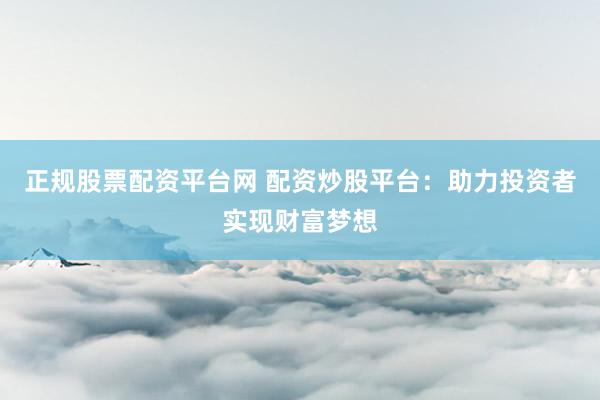 正规股票配资平台网 配资炒股平台：助力投资者实现财富梦想