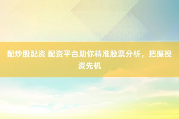 配炒股配资 配资平台助你精准股票分析，把握投资先机
