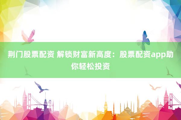 荆门股票配资 解锁财富新高度：股票配资app助你轻松投资