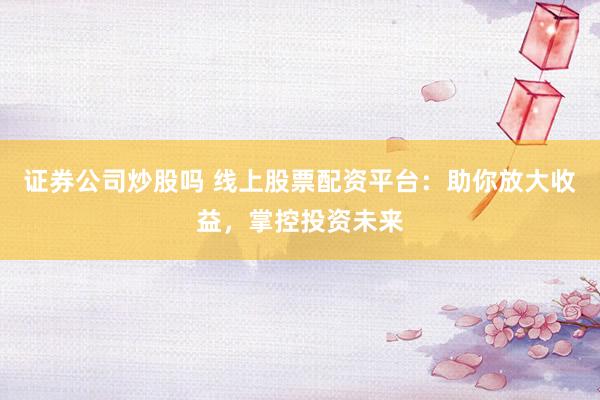 证券公司炒股吗 线上股票配资平台：助你放大收益，掌控投资未来