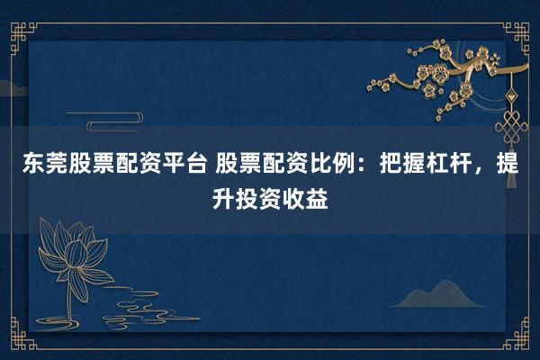 东莞股票配资平台 股票配资比例：把握杠杆，提升投资收益