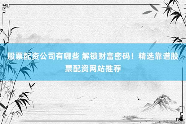 股票配资公司有哪些 解锁财富密码！精选靠谱股票配资网站推荐