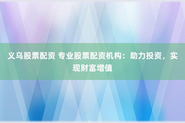 义乌股票配资 专业股票配资机构：助力投资，实现财富增值