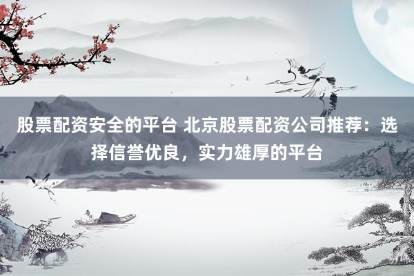 股票配资安全的平台 北京股票配资公司推荐：选择信誉优良，实力雄厚的平台
