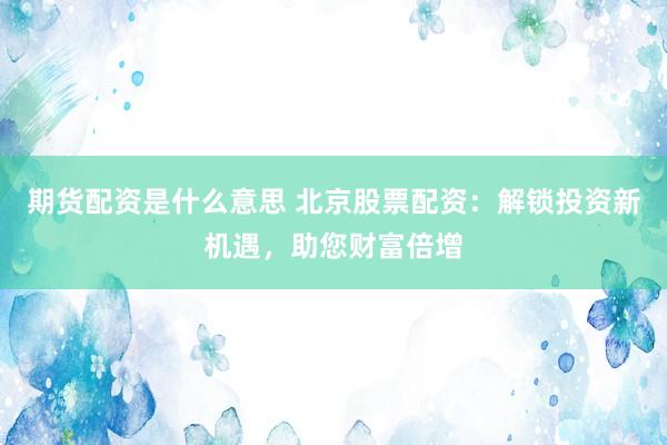 期货配资是什么意思 北京股票配资：解锁投资新机遇，助您财富倍增