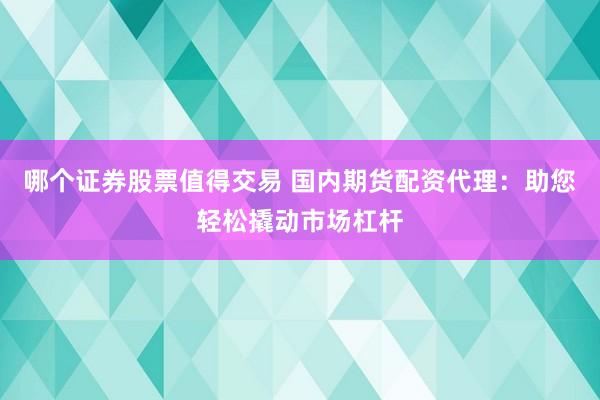 哪个证券股票值得交易 国内期货配资代理：助您轻松撬动市场杠杆