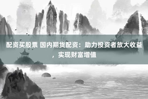 配资买股票 国内期货配资：助力投资者放大收益，实现财富增值