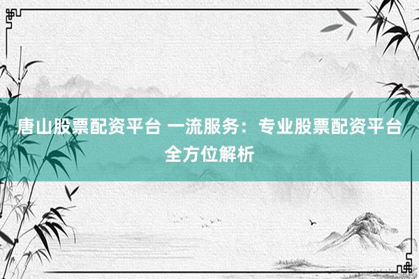 唐山股票配资平台 一流服务：专业股票配资平台全方位解析