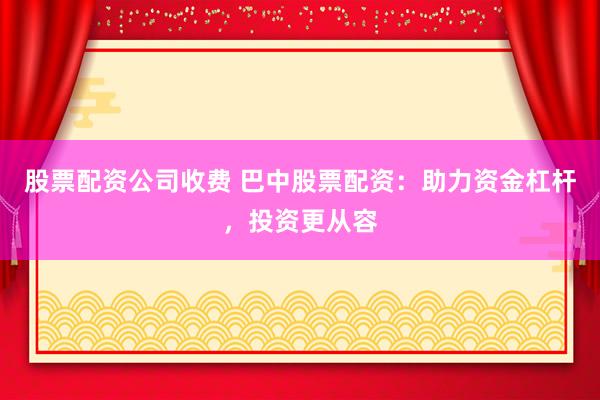 股票配资公司收费 巴中股票配资：助力资金杠杆，投资更从容