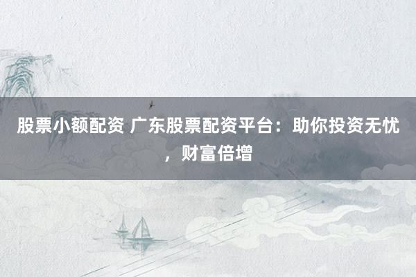 股票小额配资 广东股票配资平台：助你投资无忧，财富倍增
