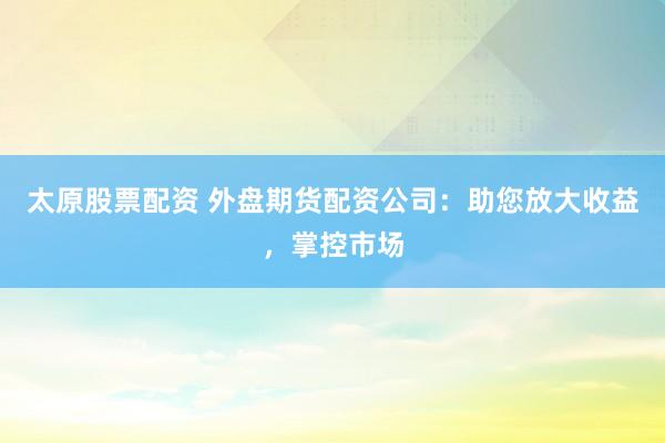 太原股票配资 外盘期货配资公司：助您放大收益，掌控市场
